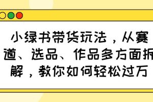 （14537期）小绿书带货玩法，从赛道、选品、作品多方面拆解，教你如何轻松过万
