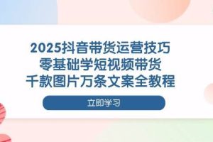 （14381期）2025抖音带货运营技巧，零基础学短视频带货，千款图片万条文案全教程