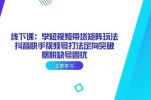 （14433期）线下课：学短视频带货矩阵玩法 抖音快手视频号打法定向突破，摆脱缺号困扰