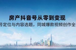 （15104期）房产抖音号从零到变现，账号定位与内容选题，同城爆款视频创作全攻略