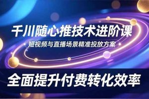 (16688期)千川随心推技术进阶课,短视频与直播场景精准投放方案,全面提升付费转化效率