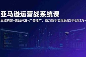 （17311期）亚马逊运营实战系统课，思维构建+选品开发+广告推广，助力新手实现稳定月利润2万+（更新）