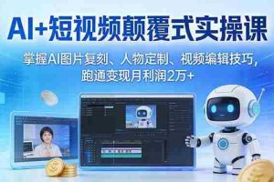 （17454期）AI+短视频颠覆式实操课：掌握AI图片复刻、人物定制、视频编辑技巧，跑通变现月利润2万+