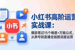 (17844期)小红书高阶运营实战课:爆款笔记15个维度+万能公式,从养号到直播全链路深度运营