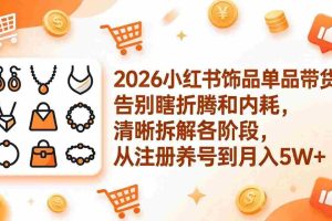 （17861期）2026小红书饰品单品带货：告别瞎折腾和内耗，清晰拆解各阶段，从注册养号到月入5W+