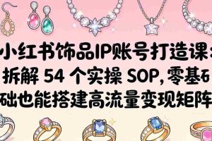 （18101期）小红书饰品IP账号打造课：拆解 54 个实操 SOP，零基础也能搭建高流量变现矩阵