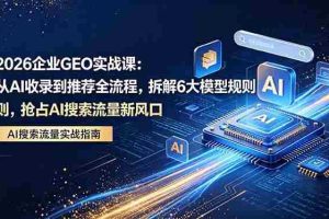 （18368期）2026 企业GEO实战课：从AI收录到推荐全流程，拆解6大模型规则，抢占 AI 搜索流量新风口