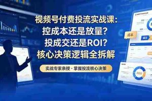 （18462期）视频号付费投流实战课-5月：控成本还是放量？投成交还是ROI？核心决策逻辑全拆解