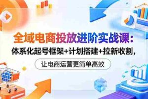 （18532期）全域电商投放进阶实战课：体系化起号框架+计划搭建+拉新收割，让电商运营更简单高效