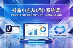 （18555期）抖音小店从0到1系统课：开店流程+无货源代销自有货源三大模式，快速跑通抖店全链路