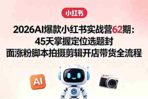（18606期）2026AI爆款小红书实战营62期：45天掌握定位选题封面涨粉脚本拍摄剪辑开店带货全流程