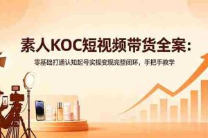 （18669期）素人KOC短视频带货全案：零基础打通认知起号实操变现完整闭环，手把手教学