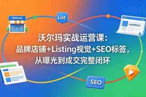（18740期）沃尔玛实战运营课：品牌店铺+Listing视觉+SEO标签，从曝光到成交完整闭环