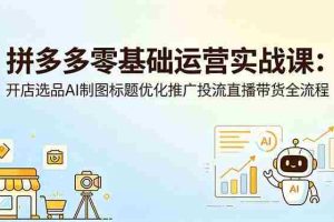 （18732期）拼多多零基础运营实战课：开店选品AI制图标题优化推广投流直播带货全流程