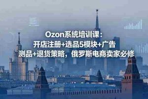 （18776期）Ozon系统培训课：开店注册+选品5模块+广告测品+退货策略，俄罗斯电商卖家必修