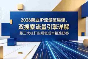 （18767期）2026商业IP流量破局课，双搜索流量引擎详解，靠三大杠杆实现低成本精准获客